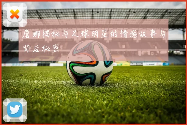 詹娜揭秘与足球明星的情感故事与背后秘密
