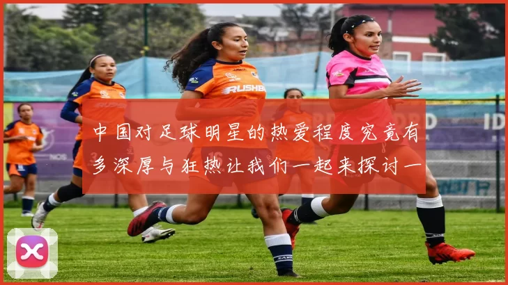 中国对足球明星的热爱程度究竟有多深厚与狂热让我们一起来探讨一下