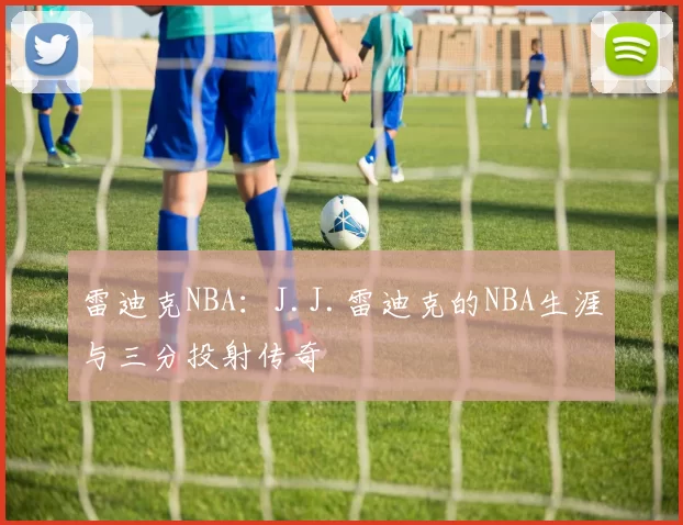 雷迪克NBA：J.J.雷迪克的NBA生涯与三分投射传奇