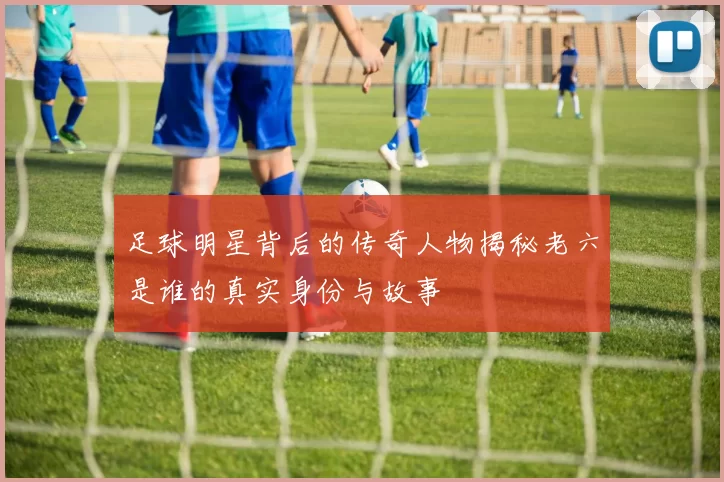足球明星背后的传奇人物揭秘老六是谁的真实身份与故事