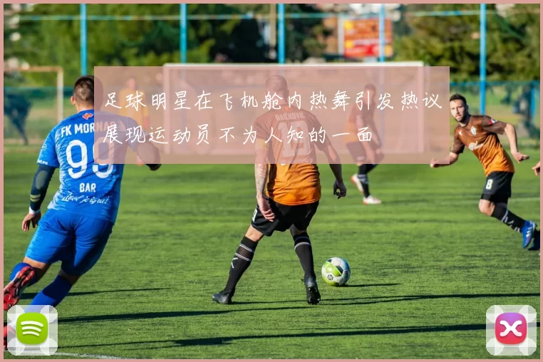 足球明星在飞机舱内热舞引发热议展现运动员不为人知的一面