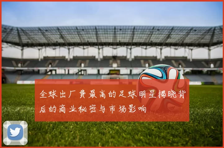 全球出厂费最高的足球明星揭晓背后的商业秘密与市场影响