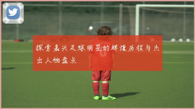 探索嘉兴足球明星的辉煌历程与杰出人物盘点