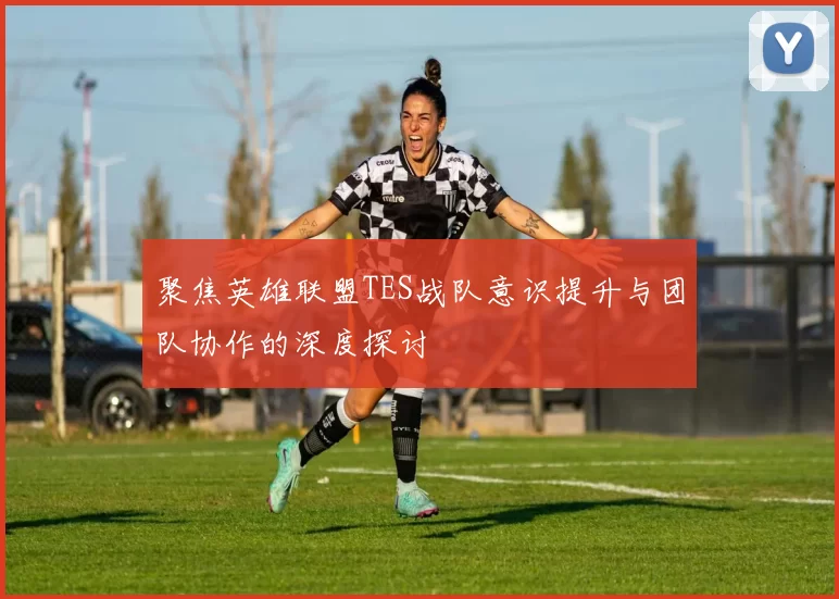 聚焦英雄联盟TES战队意识提升与团队协作的深度探讨