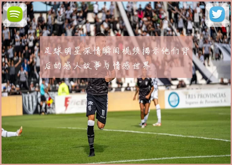 足球明星深情瞬间视频揭示他们背后的感人故事与情感世界