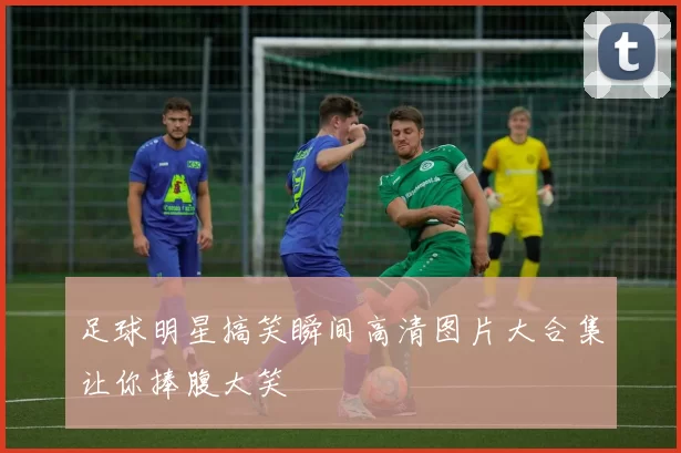 足球明星搞笑瞬间高清图片大合集让你捧腹大笑