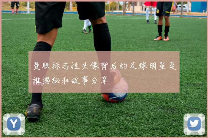 曼联标志性头像背后的足球明星是谁揭秘和故事分享