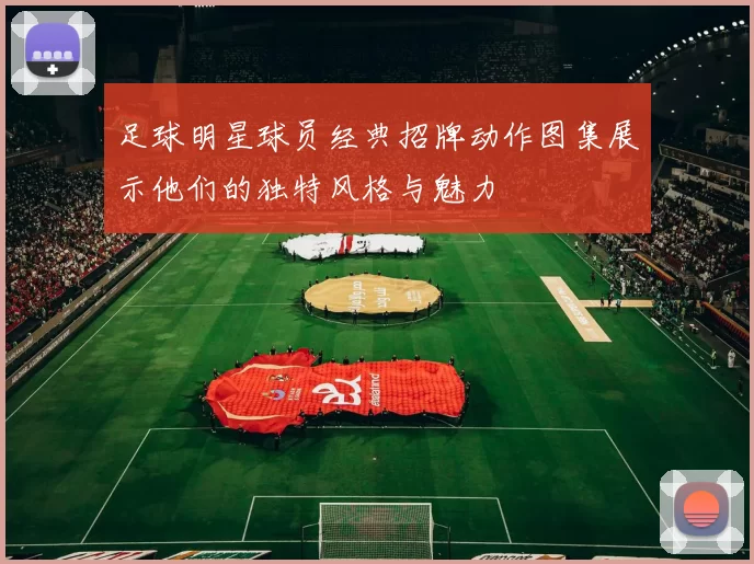 足球明星球员经典招牌动作图集展示他们的独特风格与魅力