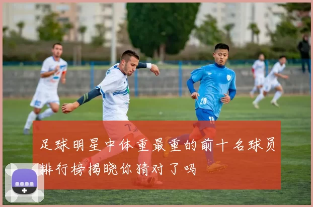 足球明星中体重最重的前十名球员排行榜揭晓你猜对了吗