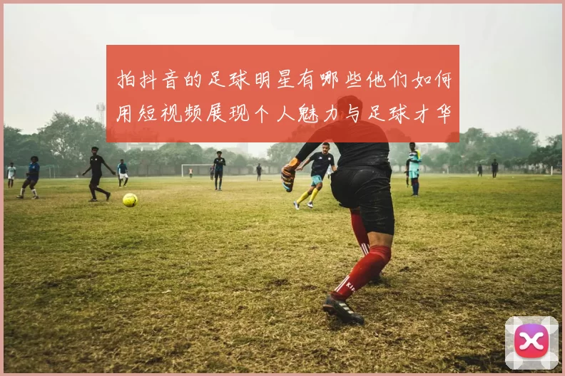 拍抖音的足球明星有哪些他们如何用短视频展现个人魅力与足球才华