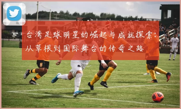 台湾足球明星的崛起与成就探索：从草根到国际舞台的传奇之路
