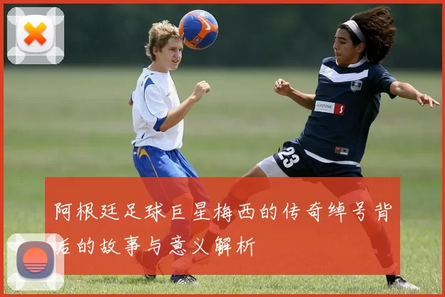 阿根廷足球巨星梅西的传奇绰号背后的故事与意义解析