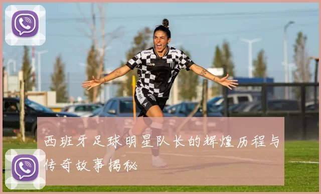 西班牙足球明星队长的辉煌历程与传奇故事揭秘