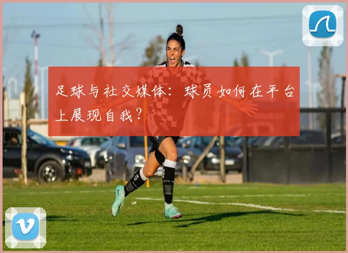 足球与社交媒体：球员如何在平台上展现自我？