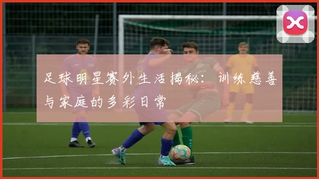 足球明星赛外生活揭秘：训练慈善与家庭的多彩日常