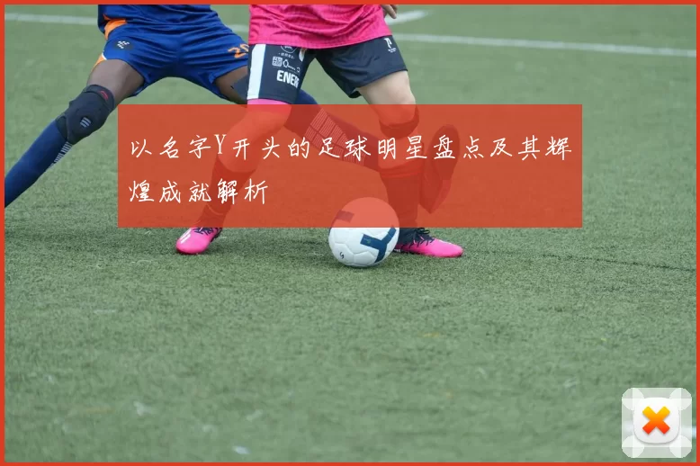 以名字Y开头的足球明星盘点及其辉煌成就解析