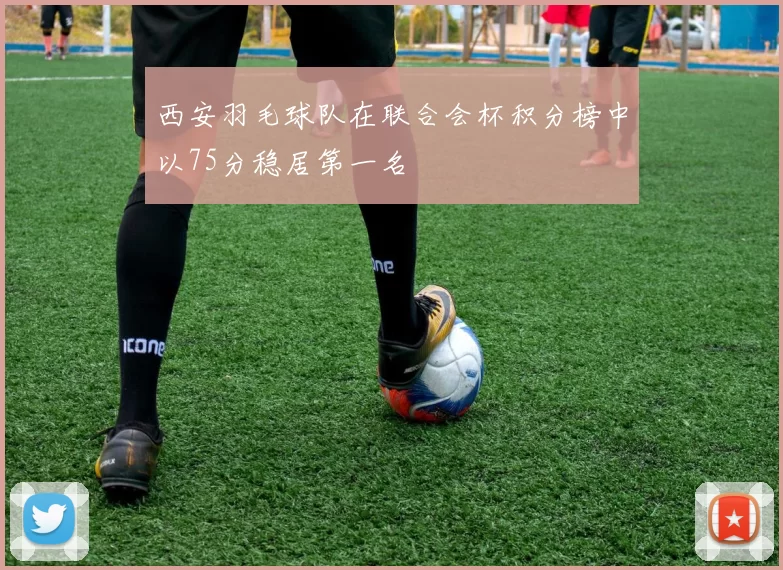 西安羽毛球队在联合会杯积分榜中以75分稳居第一名