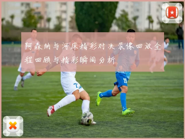 阿森纳与河床精彩对决录像回放全程回顾与精彩瞬间分析