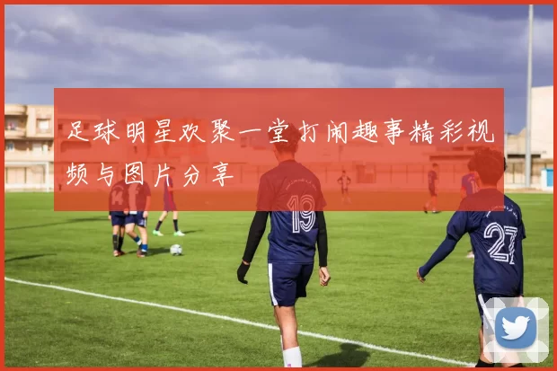 足球明星欢聚一堂打闹趣事精彩视频与图片分享