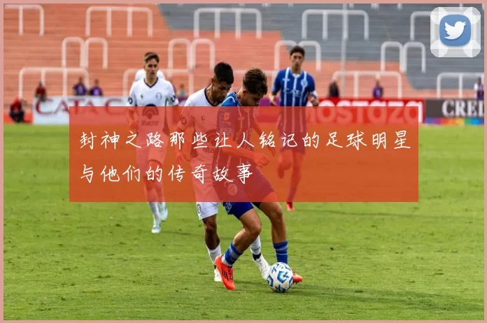 封神之路那些让人铭记的足球明星与他们的传奇故事