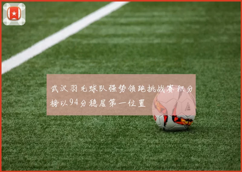 武汉羽毛球队强势领跑挑战赛积分榜以94分稳居第一位置