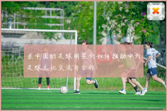 亲中国的足球明星们如何推动中外足球文化交流与合作