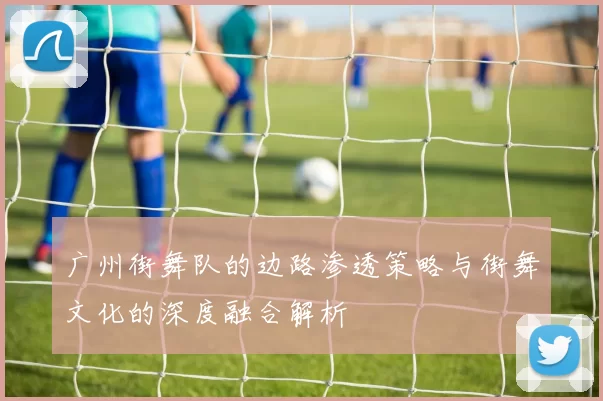 广州街舞队的边路渗透策略与街舞文化的深度融合解析