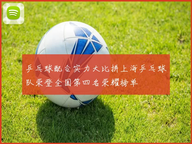 乒乓球配合实力大比拼上海乒乓球队荣登全国第四名荣耀榜单