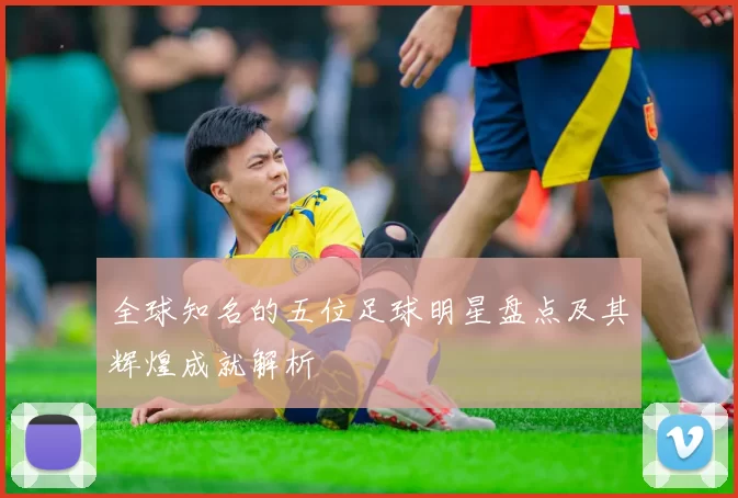全球知名的五位足球明星盘点及其辉煌成就解析