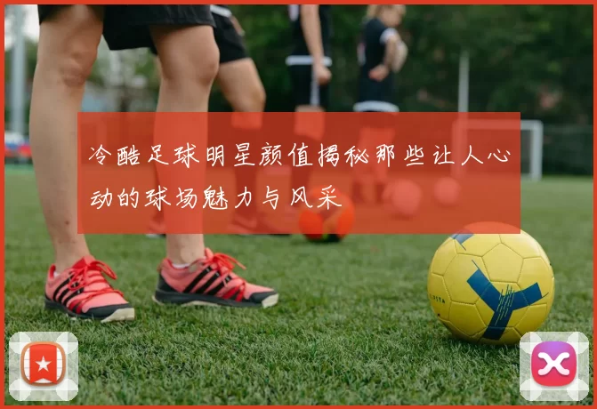 冷酷足球明星颜值揭秘那些让人心动的球场魅力与风采