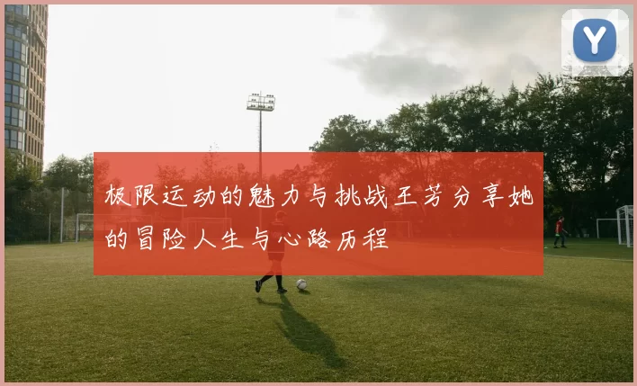 极限运动的魅力与挑战王芳分享她的冒险人生与心路历程