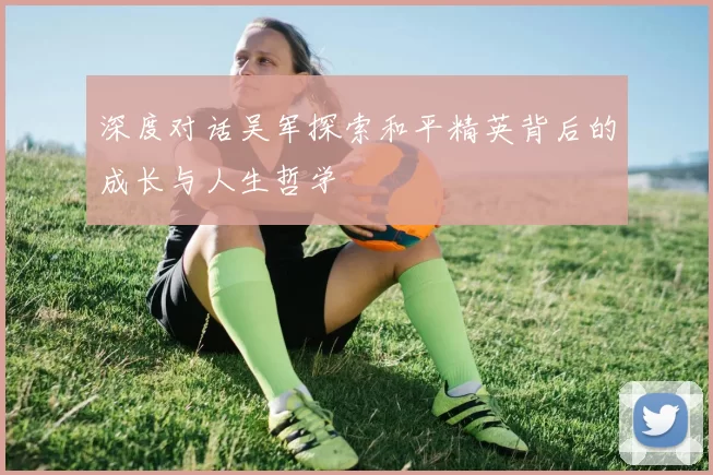 深度对话吴军探索和平精英背后的成长与人生哲学