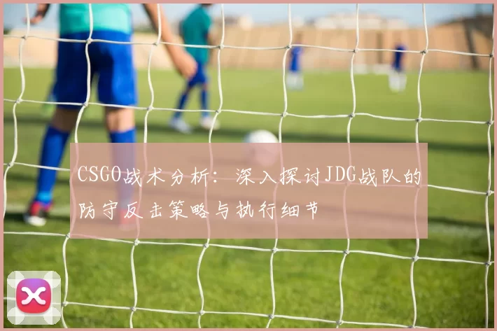 CSGO战术分析：深入探讨JDG战队的防守反击策略与执行细节