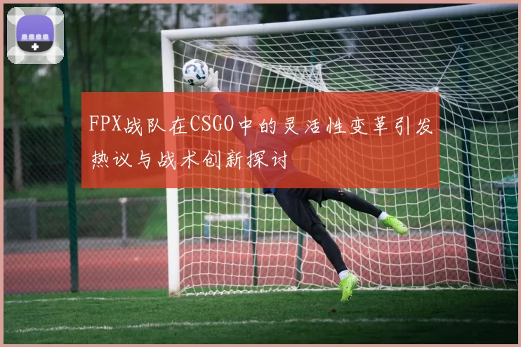 FPX战队在CSGO中的灵活性变革引发热议与战术创新探讨