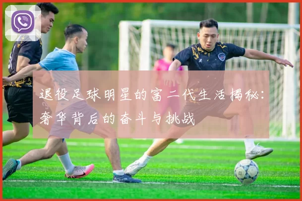 退役足球明星的富二代生活揭秘：奢华背后的奋斗与挑战