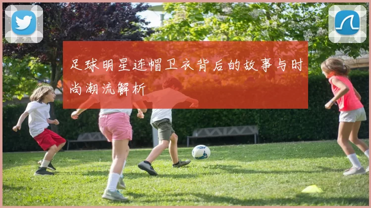 足球明星连帽卫衣背后的故事与时尚潮流解析