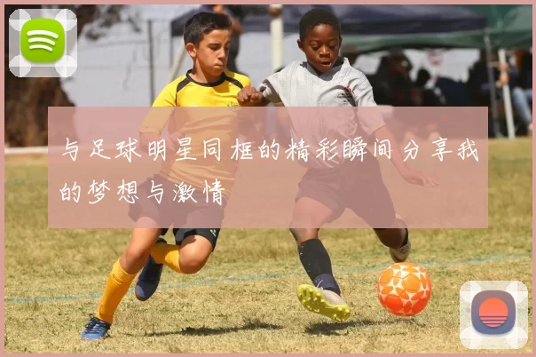 与足球明星同框的精彩瞬间分享我的梦想与激情