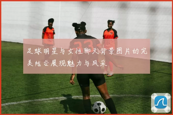 足球明星与女性聊天背景图片的完美结合展现魅力与风采