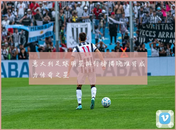 意大利足球明星排行榜揭晓谁将成为传奇之星