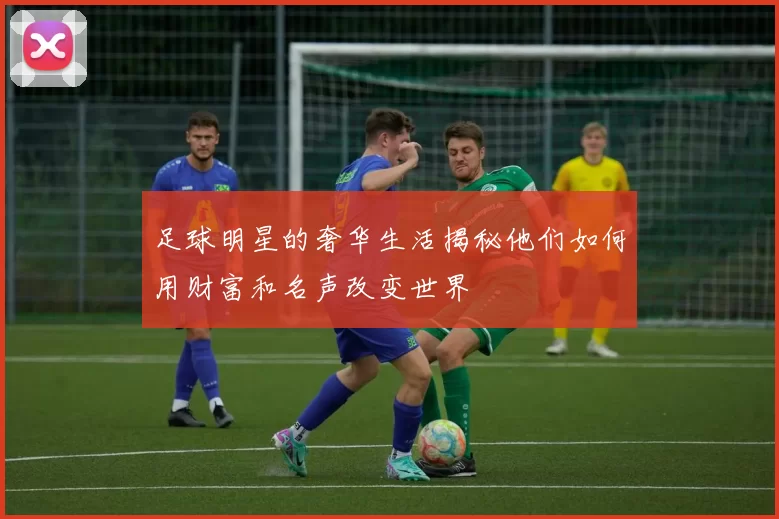 足球明星的奢华生活揭秘他们如何用财富和名声改变世界