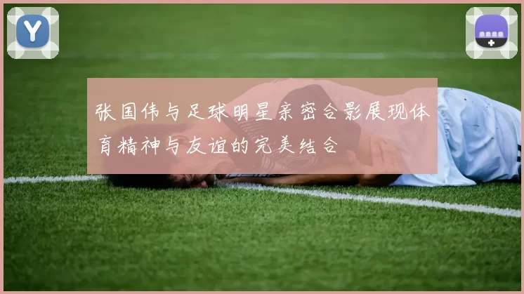 张国伟与足球明星亲密合影展现体育精神与友谊的完美结合