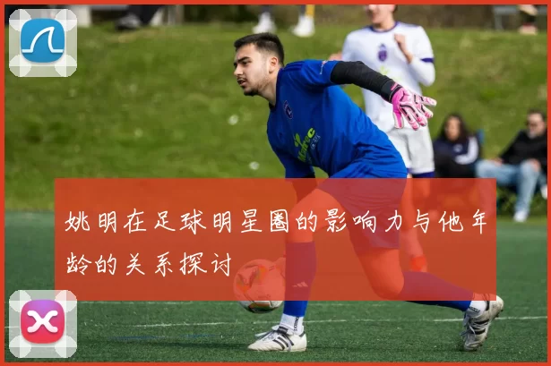 姚明在足球明星圈的影响力与他年龄的关系探讨