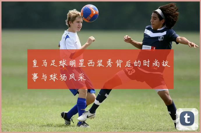 皇马足球明星西装秀背后的时尚故事与球场风采