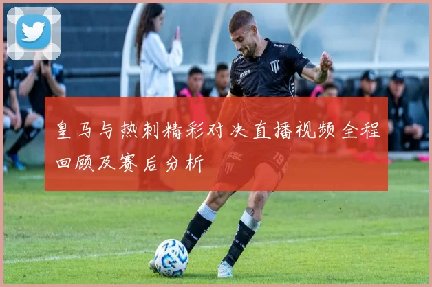 皇马与热刺精彩对决直播视频全程回顾及赛后分析