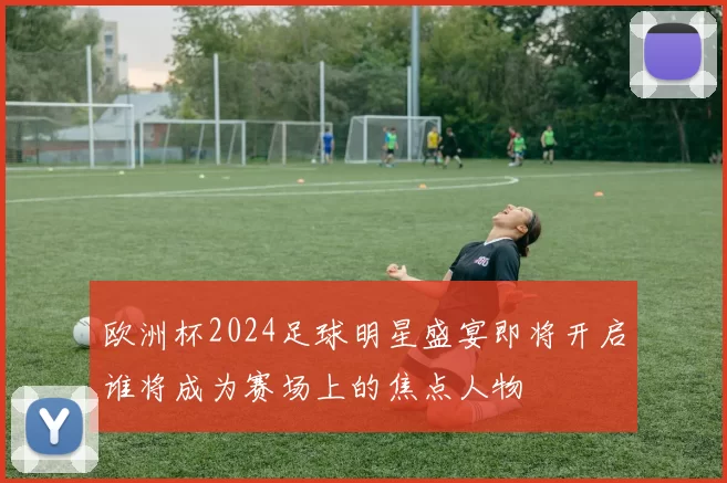 欧洲杯2024足球明星盛宴即将开启谁将成为赛场上的焦点人物