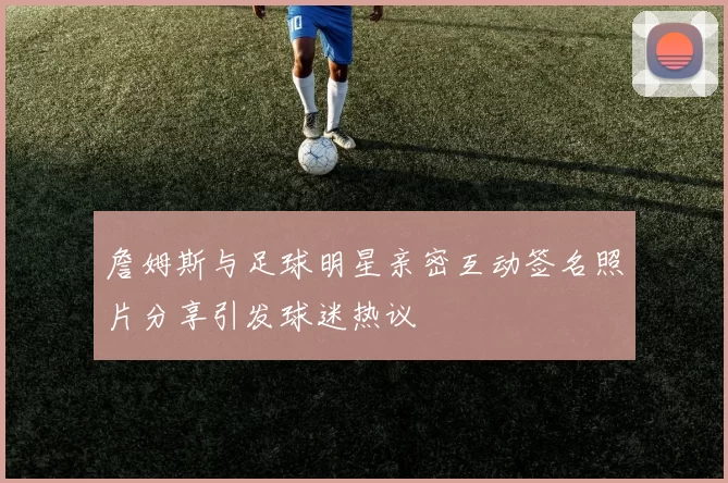 詹姆斯与足球明星亲密互动签名照片分享引发球迷热议