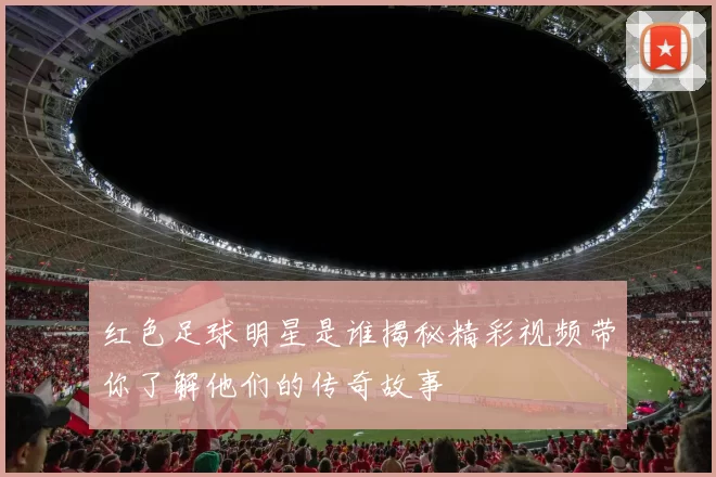红色足球明星是谁揭秘精彩视频带你了解他们的传奇故事