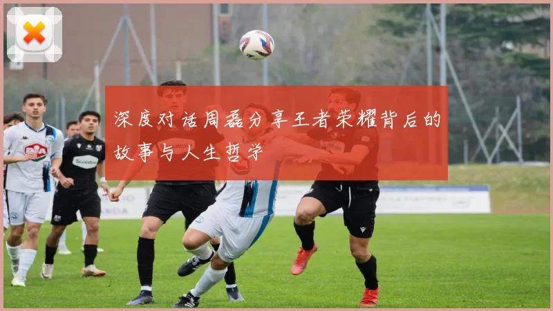 深度对话周磊分享王者荣耀背后的故事与人生哲学