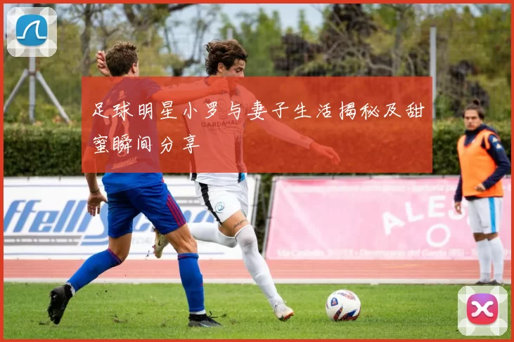足球明星小罗与妻子生活揭秘及甜蜜瞬间分享