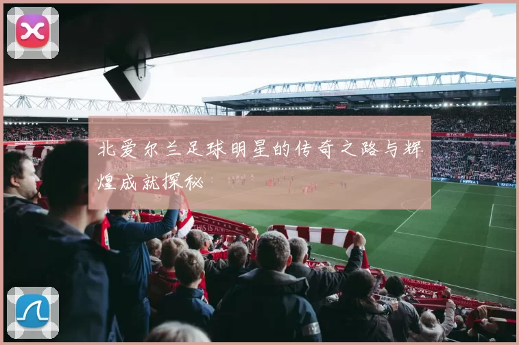 北爱尔兰足球明星的传奇之路与辉煌成就探秘